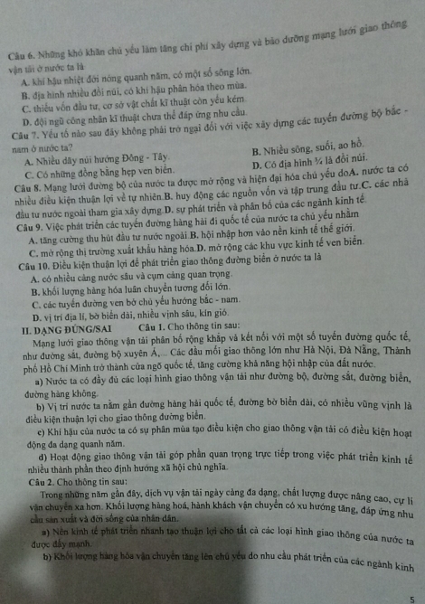 Những khó khăn chủ yếu làm tăng chỉ phí xây dựng và bão dưỡng mạng lưới giao thông
vận tải ở nước ta là
A. khí hậu nhiệt đới nóng quanh năm, có một số sông lớn.
B. địa hình nhiều đồi núi, có khí hậu phân hóa theo mùa.
C. thiếu vốn đầu tư, cơ sở vật chất kĩ thuật còn yếu kém
D. đội ngũ công nhân kĩ thuật chưa thể đáp ứng nhu cầu.
Câu 7. Yếu tố nào sau đãy không phải trở ngại đổi với việc xây dựng các tuyển đường bộ bắc -
nam ở nước ta?
B. Nhiều sông, suổi, ao hồ,
A. Nhiều dãy núi hướng Đồng - Tây
C. Có những đồng bằng hẹp ven biển. D. Có địa hình ¼ là đồi núi.
Câu 8. Mạng lưới đường bộ của nước ta được mở rộng và hiện đại hóa chủ yếu doA. nước ta có
nhiều điều kiện thuận lợi về tự nhiên B. huy động các nguồn vốn và tập trung đầu tư.C. các nhâ
đầu tư nước ngoài tham gia xây dựng D. sự phát triển và phân bố của các ngãnh kính tế
Câu 9. Việc phát triển các tuyển đường hàng hải đi quốc tế của nước ta chủ yếu nhằm
A. tăng cường thu hút đầu tư nước ngoài B, hội nhập hơn vào nền kinh tế thể giới.
C. mở rộng thị trường xuất khẩu hàng hóa D. mở rộng các khu vực kinh tế ven biển.
Câu 10. Điều kiện thuận lợi để phát triển giao thông đường biển ở nước ta là
A. có nhiều cảng nước sâu và cụm cảng quan trọng.
B. khối lượng hàng hóa luân chuyển tương đối lớn.
C. các tuyến đường ven bở chủ yếu hướng bắc - nam.
D. vị trí địa lí, bờ biển dài, nhiều vịnh sâu, kín gió.
II. DẠNG ĐÚNG/SAI  Câu 1. Cho thông tin sau:
Mạng lưới giao thông vận tải phân bố rộng khắp và kết nối với một số tuyến đường quốc tế
như đường sắt, đường bộ xuyên Á,... Các đầu mối giao thông lớn như Hà Nội, Đà Nẵng, Thành
phố Hồ Chí Minh trở thành cửa ngõ quốc tế, tăng cường khả năng hội nhập của đất nước.
a) Nước ta có đầy đủ các loại hình giao thông vận tài như đường bộ, đường sắt, đường biển,
đường hàng không
b) Vị trì nước ta nằm gần đường hàng hải quốc tế, đường bờ biển dài, có nhiều vũng vịnh là
điều kiện thuận lợi cho giao thông đường biển.
c) Khí hậu của nước ta có sự phân mùa tạo điều kiện cho giao thông vận tải có điều kiện hoạt
động đa dạng quanh năm.
d) Hoạt động giao thông vận tải góp phần quan trọng trực tiếp trong việc phát triển kinh tế
thiều thành phần theo định hướng xã hội chủ nghĩa.
Câu 2. Cho thông tin sau:
Trong những năm gần đây, dịch vụ vận tải ngày cảng đa dạng, chất lượng được nâng cao, cự li
văn chuyên xa hơn. Khối lượng hàng hoá, hành khách vận chuyển có xu hướng tăng, đáp ứng như
cầu sản xuất và đời sống của nhân dân.
#) Nền kinh tế phát triển nhanh tạo thuận lợi cho tất cả các loại hình giao thông của nước tạ
được đầy mạnh.
b) Khối lượng bàng hóa vận chuyển tăng lên chú yếu do nhu cầu phát triển của các ngành kinh
5