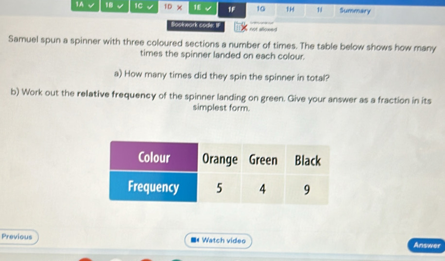 1A 18 1C 1D * 1E IF 10 11 11 Summary 
Bookwork cade: IF not allowed 
Samuel spun a spinner with three coloured sections a number of times. The table below shows how many 
times the spinner landed on each colour. 
a) How many times did they spin the spinner in total? 
b) Work out the relative frequency of the spinner landing on green. Give your answer as a fraction in its 
simplest form. 
Previous Watch video Answer