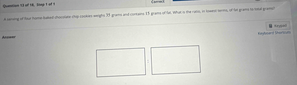 Correct 
Question 13 of 18, Step 1 of 1 
A serving of four home-baked chocolate chip cookies weighs 35 grams and contains 15 grams of fat. What is the ratio, in lowest terms, of fat grams to total grams? 
Keypad 
Keyboard Shortcuts 
Answer