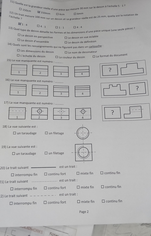 Quelle est la grandeur réelle d'une pièce qui mesure 30 mm sur le dessin à l'échelle 5:1 ?
□ 150cm
150mm □ 6cm □6mm
12) Un trait mesère 100 mm sur un dessin et sa grandeur réelle est de 25 mm. quelle est la notation de
l'échelle ?
1:4 ] 4:1 1:1 4:4
13) Quel type de dessin détaille les formes et les dimensions d'une pièce unique (une seule pièce) à
É Le dessin en perspective * Le dessin en vue éclatée
É Le dessin d'ensemble * Le dessin de définition
14) Quels sont les renseignements qui ne figurent pas dans un cartouche :
Les dimensions du dessin É Le nom de dessinateur
* L'échelle du dessin É La couleur du dessin É Le format du document
15) La vue manquante est numéro :_
_
_
?
1 ' 3 4
16) La vue manquante est numéro :_
_
?
1 2 3 4
17) La vue manquante est numéro :_
?
1 2 3 4
18) La vue suivante est :
□ un taraudage un filetage
19) La vue suivante est :
un taraudage un filetage
20) Le trait suivant _est un trait :
□ interrompu fin □ continu fort □ mixte fin ] continu fin
21) Le trait suivant _est un trait :
É interrompu fin □ continu fort ` mixte fin continu fin
2) Le trait suivant _est un trait :
I interrompu fin continu fort mixte fin continu fin
Page 2
LIDWORKS
Fichio