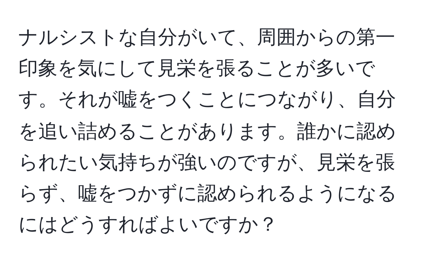 ナルシストな自分がいて、周囲からの第一印象を気にして見栄を張ることが多いです。それが嘘をつくことにつながり、自分を追い詰めることがあります。誰かに認められたい気持ちが強いのですが、見栄を張らず、嘘をつかずに認められるようになるにはどうすればよいですか？