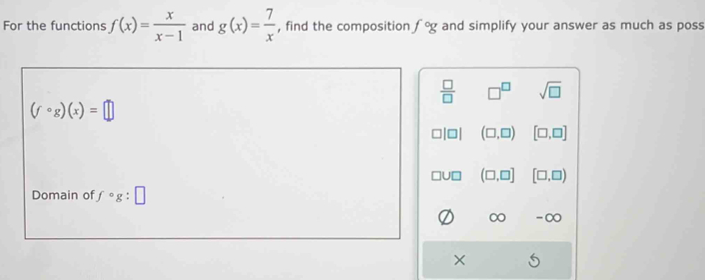 For the functions f(x)= x/x-1  and g(x)= 7/x  , find the composition f°g and simplify your answer as much as poss
 □ /□   □^(□) sqrt(□ )
(fcirc g)(x)=□
(□ ,□ ) [□ ,□ ]
(□ ,□ ] [□ ,□ )
Domain of fcirc g:□
-∞