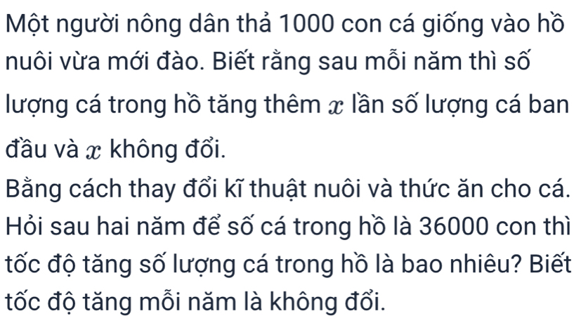 Một người nông dân thả 1000 con cá giống vào hồ 
nuôi vừa mới đào. Biết rằng sau mỗi năm thì số 
lượng cá trong hồ tăng thêm x lần số lượng cá ban 
đầu và x không đổi. 
Bằng cách thay đổi kĩ thuật nuôi và thức ăn cho cá. 
Hỏi sau hai năm để số cá trong hồ là 36000 con thì 
tốc độ tăng số lượng cá trong hồ là bao nhiêu? Biết 
tốc độ tăng mỗi năm là không đổi.