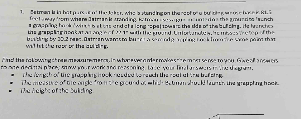 Batman is in hot pursuit of the Joker, who is standing on the roof of a building whose base is 81.5
feet away from where Batman is standing. Batman uses a gun mounted on the ground to launch 
a grappling hook (which is at the end of a long rope) toward the side of the building. He launches 
the grappling hook at an angle of 22.1° with the ground. Unfortunately, he misses the top of the 
building by 10.2 feet. Batman wants to launch a second grappling hook from the same point that 
will hit the roof of the building. 
Find the following three measurements, in whatever order makes the most sense to you. Give all answers 
to one decimal place; show your work and reasoning. Label your final answers in the diagram. 
The length of the grappling hook needed to reach the roof of the building. 
The measure of the angle from the ground at which Batman should launch the grappling hook. 
The height of the building.