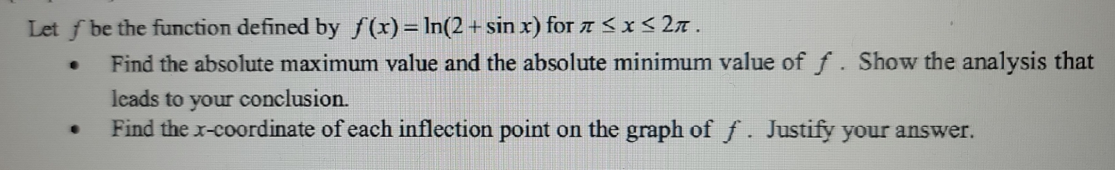 Let f be the function defined by f(x)=ln (2+sin x) for π ≤ x≤ 2π. 
Find the absolute maximum value and the absolute minimum value of f. Show the analysis that 
leads to your conclusion. 
Find the x-coordinate of each inflection point on the graph of f. Justify your answer.