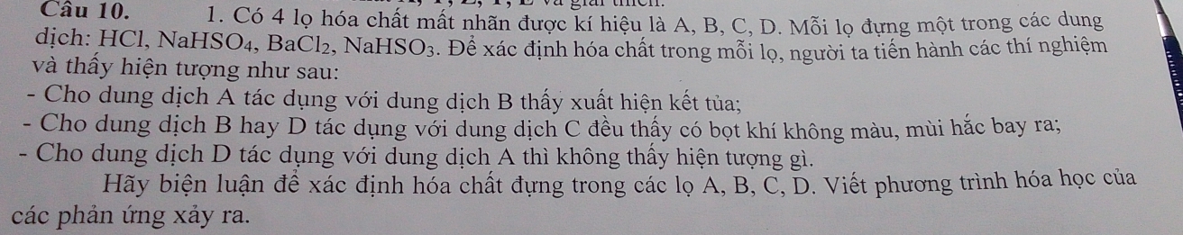 Có 4 lọ hóa chất mất nhãn được kí hiệu là A, B, C, D. Mỗi lọ đựng một trong các dung 
dịch: HCl, NaHSO₄, BaCl₂, NaH SO_3. Để xác định hóa chất trong mỗi lọ, người ta tiến hành các thí nghiệm 
và thấy hiện tượng như sau: 
- Cho dung dịch A tác dụng với dung dịch B thấy xuất hiện kết tủa; 
- Cho dung dịch B hay D tác dụng với dung dịch C đều thấy có bọt khí không màu, mùi hắc bay ra; 
- Cho dung dịch D tác dụng với dung dịch A thì không thấy hiện tượng gì. 
Hãy biện luận để xác định hóa chất đựng trong các lọ A, B, C, D. Viết phương trình hóa học của 
các phản ứng xảy ra.