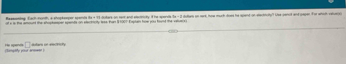 Reasoming Each month, a shopkeeper spends 15 doiliars on rent and electncilty. If he spends 4a-2
of x is the amount the shopkeeper spends on electricity less than $100? Explain how you found the value(s) dollars on rent, how much does he spend on electricity? Use pencll and paper. For which value(s) 
(Simplity your aneet.) He spends □ dollars on electiricity