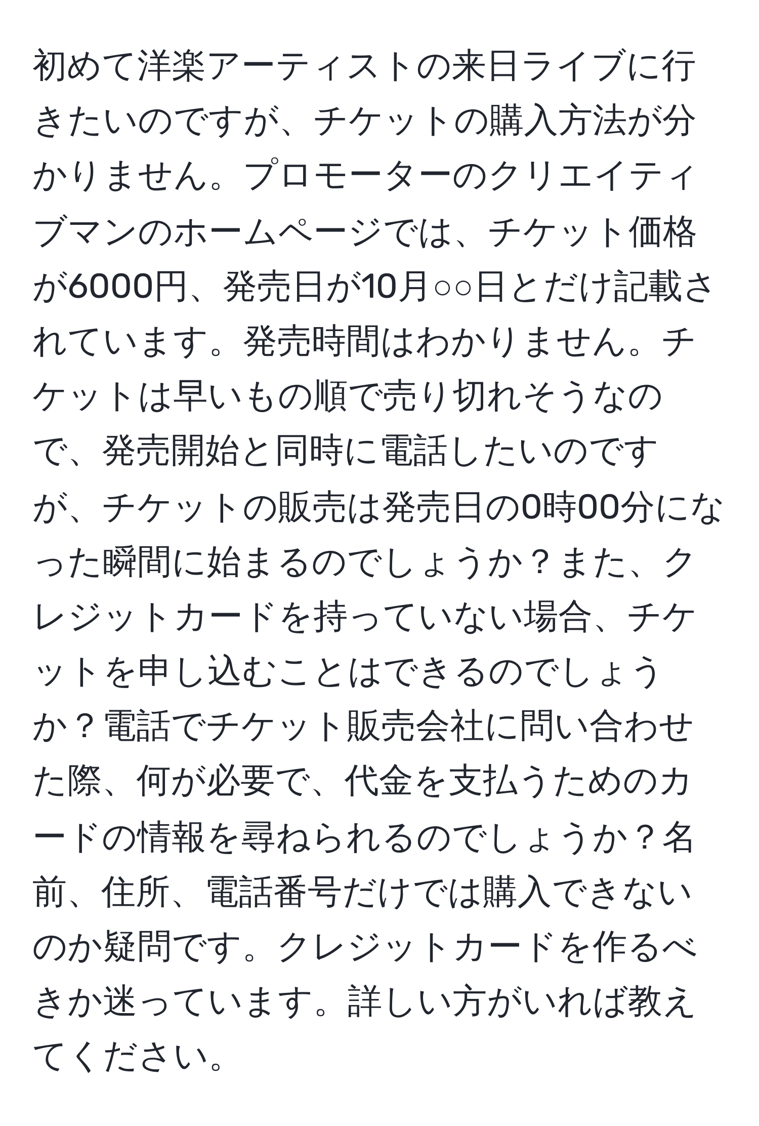 初めて洋楽アーティストの来日ライブに行きたいのですが、チケットの購入方法が分かりません。プロモーターのクリエイティブマンのホームページでは、チケット価格が6000円、発売日が10月○○日とだけ記載されています。発売時間はわかりません。チケットは早いもの順で売り切れそうなので、発売開始と同時に電話したいのですが、チケットの販売は発売日の0時00分になった瞬間に始まるのでしょうか？また、クレジットカードを持っていない場合、チケットを申し込むことはできるのでしょうか？電話でチケット販売会社に問い合わせた際、何が必要で、代金を支払うためのカードの情報を尋ねられるのでしょうか？名前、住所、電話番号だけでは購入できないのか疑問です。クレジットカードを作るべきか迷っています。詳しい方がいれば教えてください。