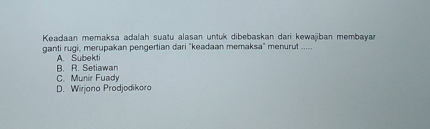 Keadaan memaksa adalah suatu alasan untuk dibebaskan dari kewajiban membayar
ganti rugi, merupakan pengertian dari ''keadaan memaksa'' menurut .....
A. Subekti
B. R. Setiawan
C. Munir Fuady
D. Wirjono Prodjodikoro