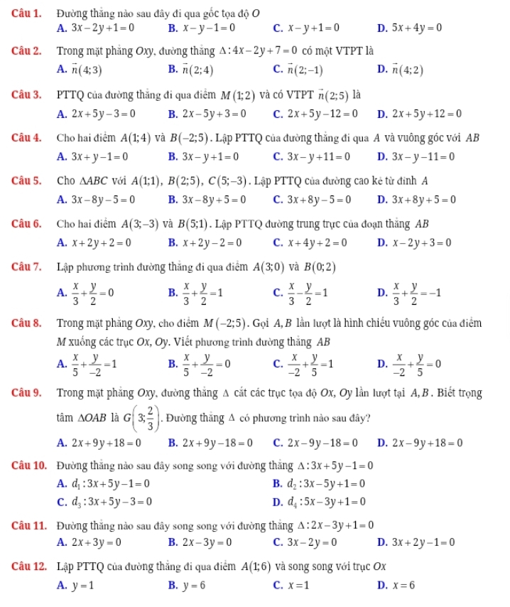 Đường thắng nào sau đây đi qua gốc tọa độ O
A. 3x-2y+1=0 B. x-y-1=0 C. x-y+1=0 D. 5x+4y=0
Câu 2. Trong mặt phẳng Oxy, đường thắng △ :4x-2y+7=0 có một VTPT là
A. vector n(4;3) B. vector n(2;4) C. vector n(2;-1) D. vector n(4;2)
Câu 3. PTTQ của đường thắng đi qua điểm M(1;2) và có VTPT vector n(2;5) là
A. 2x+5y-3=0 B. 2x-5y+3=0 C. 2x+5y-12=0 D. 2x+5y+12=0
Câu 4. Cho hai điểm A(1;4) và B(-2;5). Lập PTTQ của đường thắng đi qua A và vuông gốc với AB
A. 3x+y-1=0 B. 3x-y+1=0 C. 3x-y+11=0 D. 3x-y-11=0
Câu 5. Cho △ ABC với A(1;1),B(2;5),C(5;-3). Lập PTTQ của đường cao kẻ từ đính A
A. 3x-8y-5=0 B. 3x-8y+5=0 C. 3x+8y-5=0 D. 3x+8y+5=0
Câu 6. Cho hai điểm A(3;-3) và B(5;1). Lập PTTQ đường trung trực của đoạn thắng AB
A. x+2y+2=0 B. x+2y-2=0 C. x+4y+2=0 D. x-2y+3=0
Câu 7. Lập phương trình đường thắng đi qua điểm A(3;0) và B(0;2)
A.  x/3 + y/2 =0 B.  x/3 + y/2 =1 C.  x/3 - y/2 =1 D.  x/3 + y/2 =-1
Câu 8. Trong mặt phẳng Oxy, cho điểm M(-2;5). Gọi A, B lần lượt là hình chiếu vuông góc của điểm
M xuống các trục Ox, Oy. Viết phương trình đường thắng AB
A.  x/5 + y/-2 =1 B.  x/5 + y/-2 =0 C.  x/-2 + y/5 =1 D.  x/-2 + y/5 =0
Câu 9. Trong mặt phẳng Oxy, đường thắng A cắt các trục tọa độ Ox, Oy lần lượt tại A, B . Biết trọng
tâm △ OAB là G(3; 2/3 ). Đường thăng Δ có phương trình nào sau đây?
A. 2x+9y+18=0 B. 2x+9y-18=0 C. 2x-9y-18=0 D. 2x-9y+18=0
Câu 10. Đường thắng nào sau đây song song với đường thắng △ :3x+5y-1=0
A. d_1:3x+5y-1=0 B. d_2:3x-5y+1=0
C. d_3:3x+5y-3=0 D. d_4:5x-3y+1=0
Câu 11. Đường thắng nào sau đây song song với đường thắng △ :2x-3y+1=0
A. 2x+3y=0 B. 2x-3y=0 C. 3x-2y=0 D. 3x+2y-1=0
Câu 12. Lập PTTQ của đường thắng đi qua điểm A(1;6) và song song với trục Ox
A. y=1 B. y=6 C. x=1 D. x=6