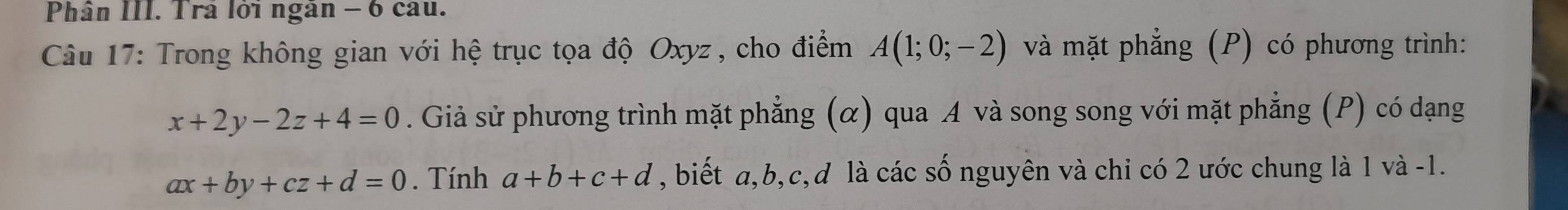 Phân III. Trả lời ngân − 6 cau. 
Câu 17: Trong không gian với hệ trục tọa độ Oxyz , cho điểm A(1;0;-2) và mặt phẳng (P) có phương trình:
x+2y-2z+4=0. Giả sử phương trình mặt phẳng (α) qua A và song song với mặt phẳng (P) có dạng
ax+by+cz+d=0. Tính a+b+c+d , biết a, b, c,đ là các số nguyên và chi có 2 ước chung là 1 và -1.