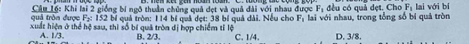 nện kết gên hoáh toàn. C. tướng tác cộng g
Câu 16: Khi lai 2 giống bí ngô thuần chủng quả đẹt và quả dài với nhau được F_1 đều có quả đẹt. Cho F_1
quả tròn được F_2:152 bí quả tròn: 114 bí quả dẹt: 38 bí quả đài. Nếu cho F_1 lai với nhau, trong tổng số bí quả tròn lai với bí
xuất hiện ở thể hệ sau, thì số bí quả tròn dị hợp chiếm tĩ lệ
A. 1/3. B. 2/3. C. 1/4. D. 3/8.