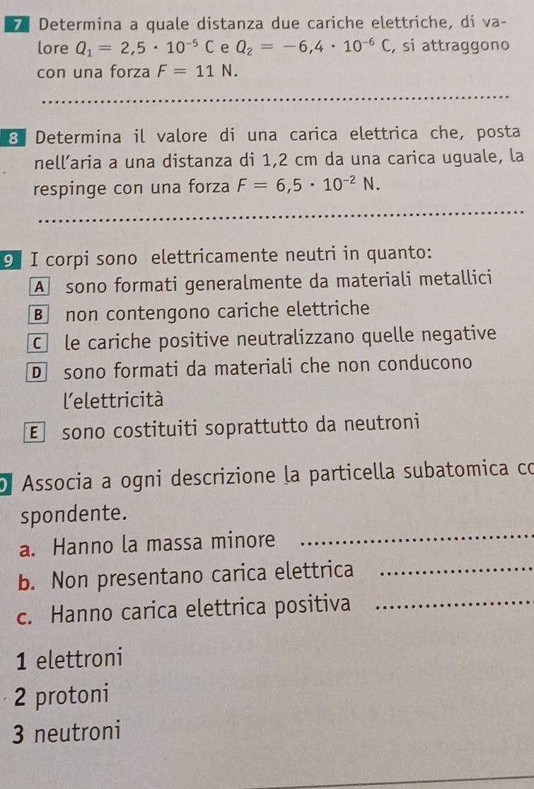 Determina a quale distanza due cariche elettriche, di va-
lore Q_1=2,5· 10^(-5)C e Q_2=-6,4· 10^(-6)C , si attraggono
con una forza F=11N. 
_
_
8 Determina il valore di una carica elettrica che, posta
nell’aria a una distanza di 1,2 cm da una carica uguale, la
respinge con una forza F=6,5· 10^(-2)N. 
_
_
⑨ I corpi sono elettricamente neutri in quanto:
A sono formati generalmente da materiali metallici
B non contengono cariche elettriche
Cèle cariche positive neutralizzano quelle negative
D sono formati da materiali che non conducono
lelettricità
E sono costituiti soprattutto da neutroni
Associa a ogni descrizione la particella subatomica có
spondente.
a. Hanno la massa minore
_
b. Non presentano carica elettrica_
c. Hanno carica elettrica positiva_
1 elettroni
2 protoni
3 neutroni