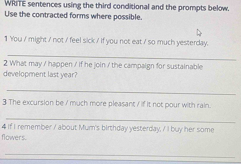 WRITE sentences using the third conditional and the prompts below. 
Use the contracted forms where possible. 
1 You / might / not / feel sick / if you not eat / so much yesterday. 
_ 
2 What may / happen / if he join / the campaign for sustainable 
development last year? 
_ 
3 The excursion be / much more pleasant / if it not pour with rain. 
_ 
4 If I remember / about Mum's birthday yesterday, / I buy her some 
flowers. 
_ 
_