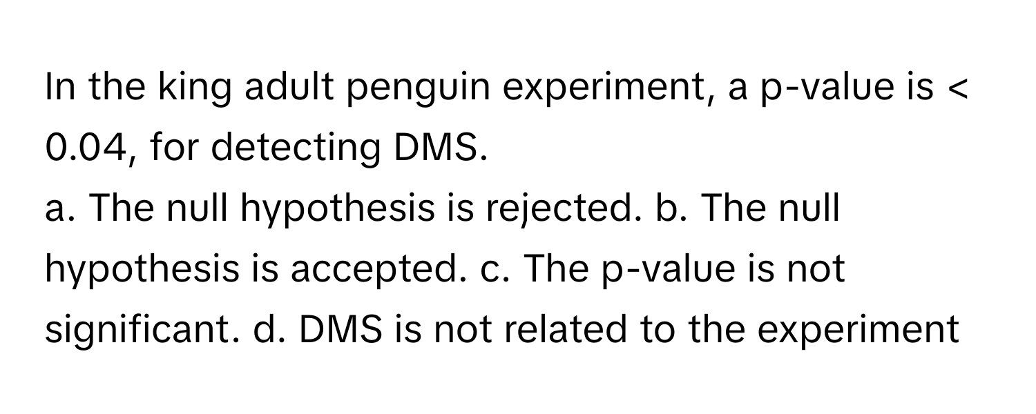 In the king adult penguin experiment, a p-value is < 0.04, for detecting DMS.

a. The null hypothesis is rejected. b. The null hypothesis is accepted. c. The p-value is not significant. d. DMS is not related to the experiment