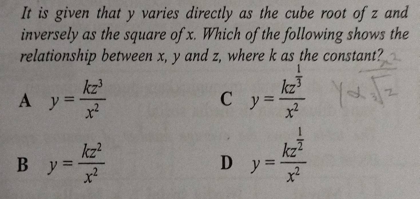 It is given that y varies directly as the cube root ofz and
inversely as the square of x. Which of the following shows the
relationship between x, y and z, where k as the constant?
A y= kz^3/x^2 
C y=frac kz^(frac 1)3x^2
B y= kz^2/x^2 
D y=frac kz^(frac 1)2x^2