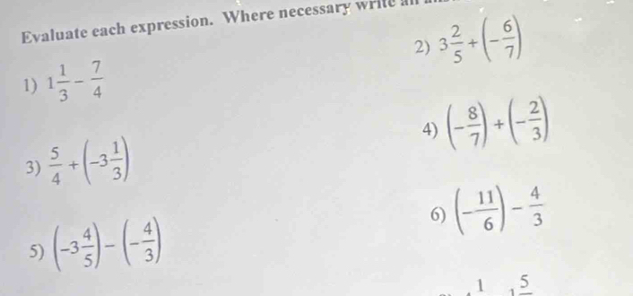 Evaluate each expression. Where necessary write all 
2) 3 2/5 +(- 6/7 )
1) 1 1/3 - 7/4 
4) (- 8/7 )+(- 2/3 )
3)  5/4 +(-3 1/3 )
6) (- 11/6 )- 4/3 
5) (-3 4/5 )-(- 4/3 )
1 5