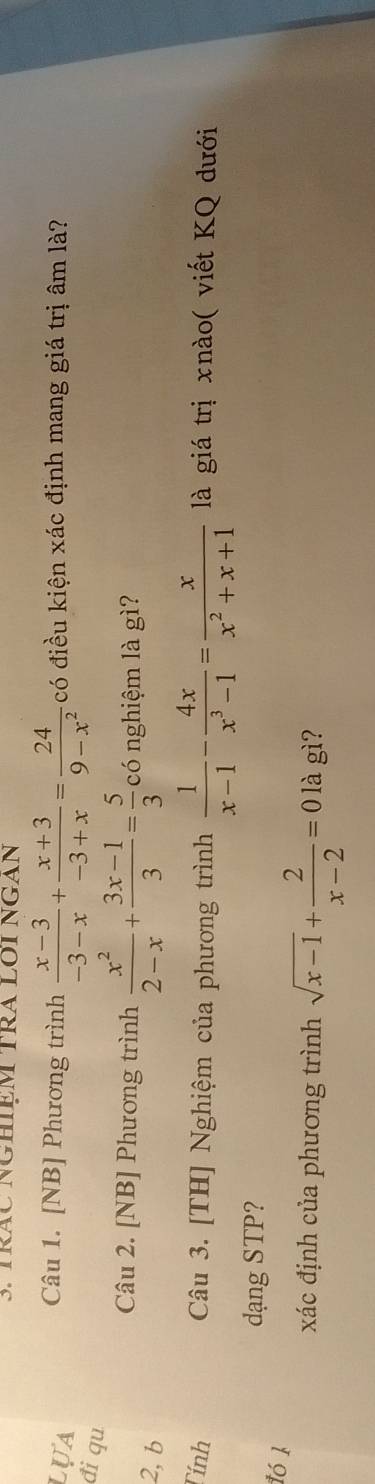 TRÁC NGHIệM TRA LOI NGAN 
Câu 1. [NB] Phương trình  (x-3)/-3-x + (x+3)/-3+x = 24/9-x^2 
lựa có điều kiện xác định mang giá trị âm là? 
đi qu 
Câu 2. [NB] Phương trình  x^2/2-x + (3x-1)/3 = 5/3  có nghiệm là gì? 
2, b 
Tính Câu 3. [TH] Nghiệm của phương trình  1/x-1 - 4x/x^3-1 = x/x^2+x+1  là giá trị xnào( viết KQ dưới 
dạng STP? 
1ó 1 
xác định của phương trình sqrt(x-1)+ 2/x-2 =0 là gì?