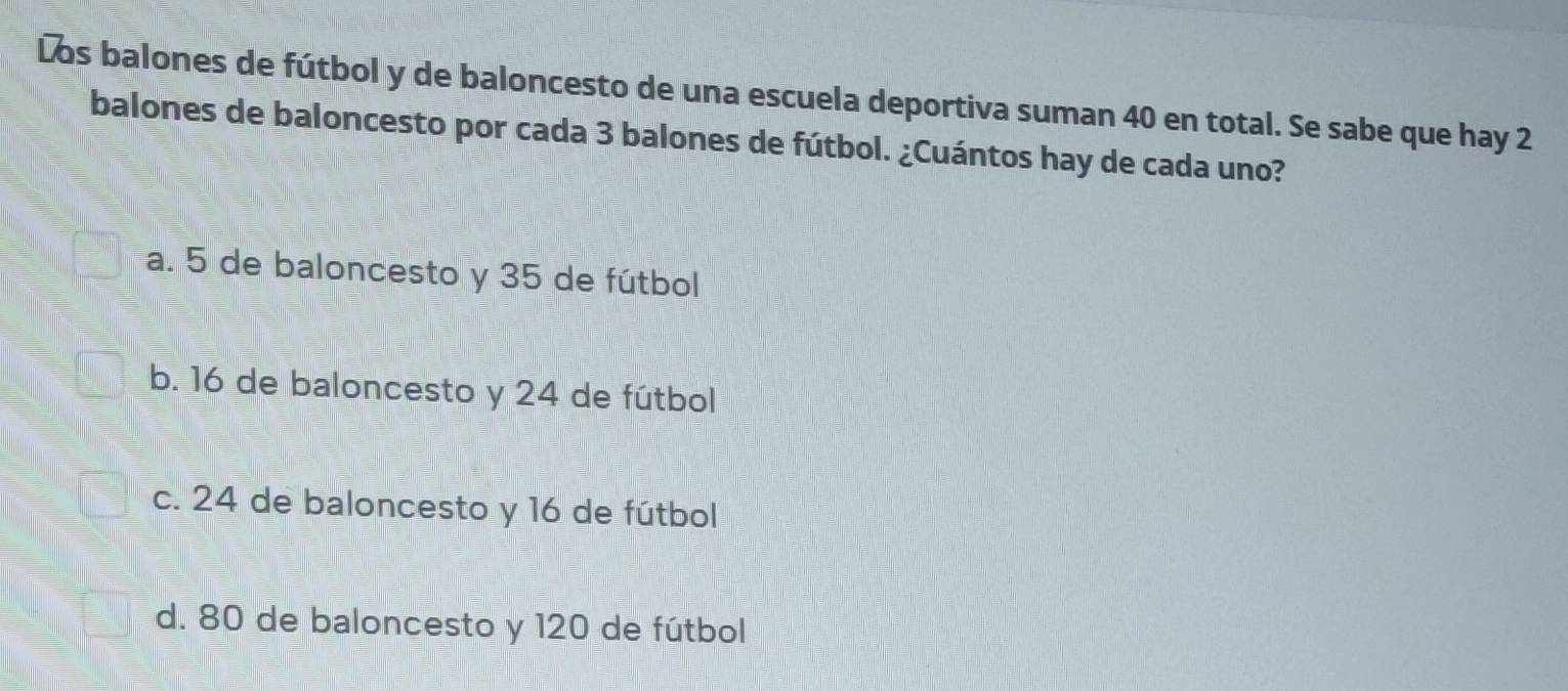 Los balones de fútbol y de baloncesto de una escuela deportiva suman 40 en total. Se sabe que hay 2
balones de baloncesto por cada 3 balones de fútbol. ¿Cuántos hay de cada uno?
a. 5 de baloncesto y 35 de fútbol
b. 16 de baloncesto y 24 de fútbol
c. 24 de baloncesto y 16 de fútbol
d. 80 de baloncesto y 120 de fútbol