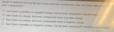 Sarah is asked to sort out the list of ions and ionic compounds. How can Sarah differen
ionic compounds?
lons have a positive or negative charge, but an ionic compound's overall charp
Ions have no charge, but ionic compounds have a positive charge
Ions have no charge, but ionic compounds have a negative charge
Ions have a positive or negative charge, but an ionic compound's overall charge is negat