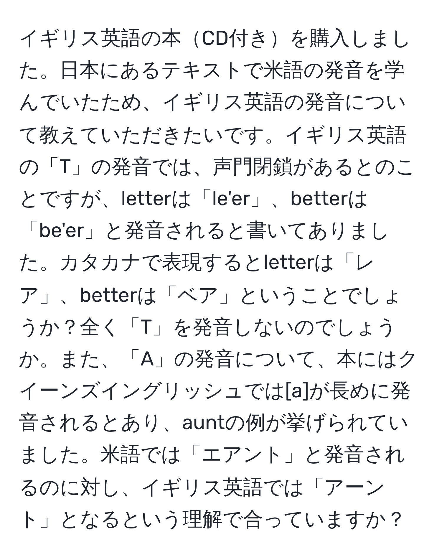 イギリス英語の本CD付きを購入しました。日本にあるテキストで米語の発音を学んでいたため、イギリス英語の発音について教えていただきたいです。イギリス英語の「T」の発音では、声門閉鎖があるとのことですが、letterは「le'er」、betterは「be'er」と発音されると書いてありました。カタカナで表現するとletterは「レア」、betterは「ベア」ということでしょうか？全く「T」を発音しないのでしょうか。また、「A」の発音について、本にはクイーンズイングリッシュでは[a]が長めに発音されるとあり、auntの例が挙げられていました。米語では「エアント」と発音されるのに対し、イギリス英語では「アーント」となるという理解で合っていますか？