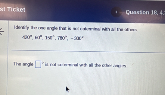 st Ticket Question 18, 4.
Identify the one angle that is not coterminal with all the others.
420°, 60°, 150°, 780°, -300°
The angle □° is not coterminal with all the other angles.