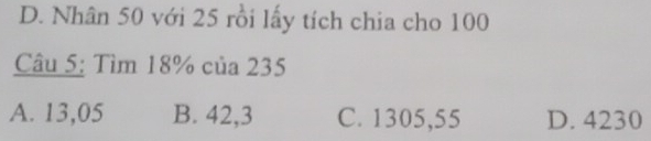 D. Nhân 50 với 25 rồi lấy tích chia cho 100
Câu 5: Tìm 18% của 235
A. 13,05 B. 42,3 C. 1305,55 D. 4230