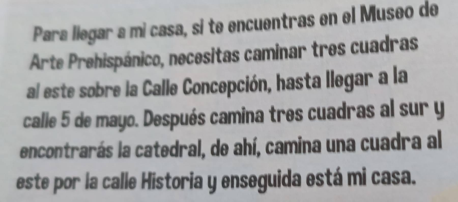 Para liegar a mi casa, si te encuentras en el Museo de 
Arte Prehispánico, necesitas caminar tres cuadras 
al este sobre la Calle Concepción, hasta llegar a la 
calle 5 de mayo. Después camina tres cuadras al sur y 
encontrarás la catedral, de ahí, camina una cuadra al 
este por la calle Historia y enseguida está mi casa.