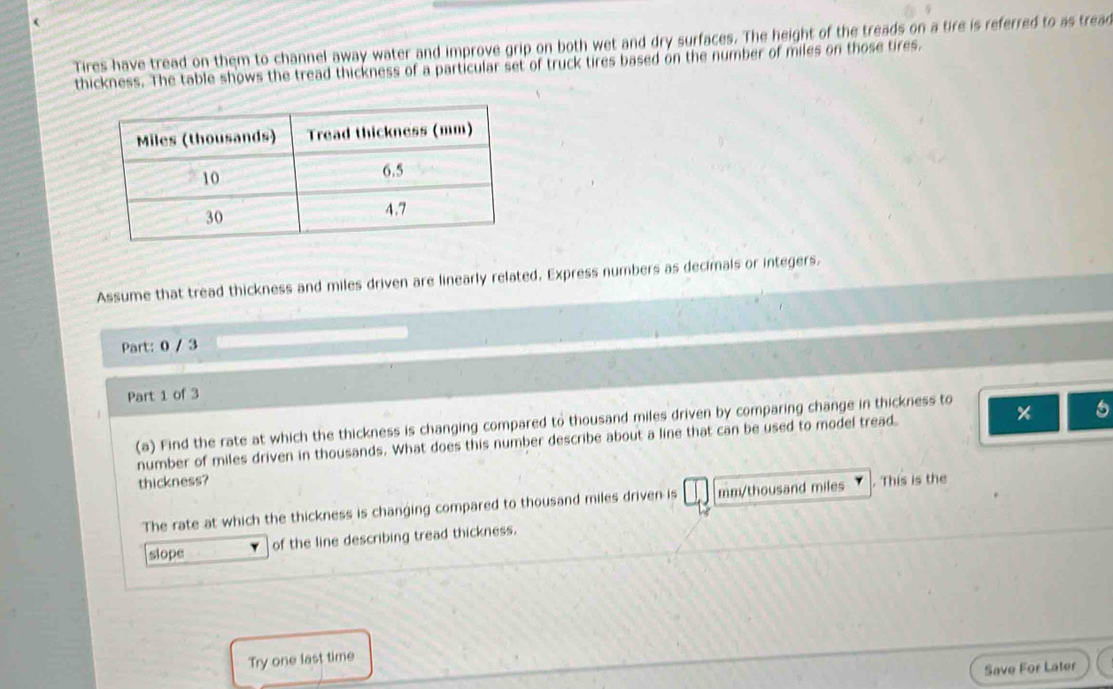 ( 
Tires have tread on them to channel away water and improve grip on both wet and dry surfaces. The height of the treads on a tire is referred to as tread 
thickness. The table shows the tread thickness of a particular set of truck tires based on the number of miles on those tires. 
Assume that tread thickness and miles driven are linearly related. Express numbers as decimals or integers, 
Part: 0 / 3 
Part 1 of 3 
(a) Find the rate at which the thickness is changing compared to thousand miles driven by comparing change in thickness to 
number of miles driven in thousands. What does this number describe about a line that can be used to model tread 5
thickness? . This is the 
The rate at which the thickness is changing compared to thousand miles driven is mm/thousand miles
slope of the line describing tread thickness. 
Try one last time 
Save For Later