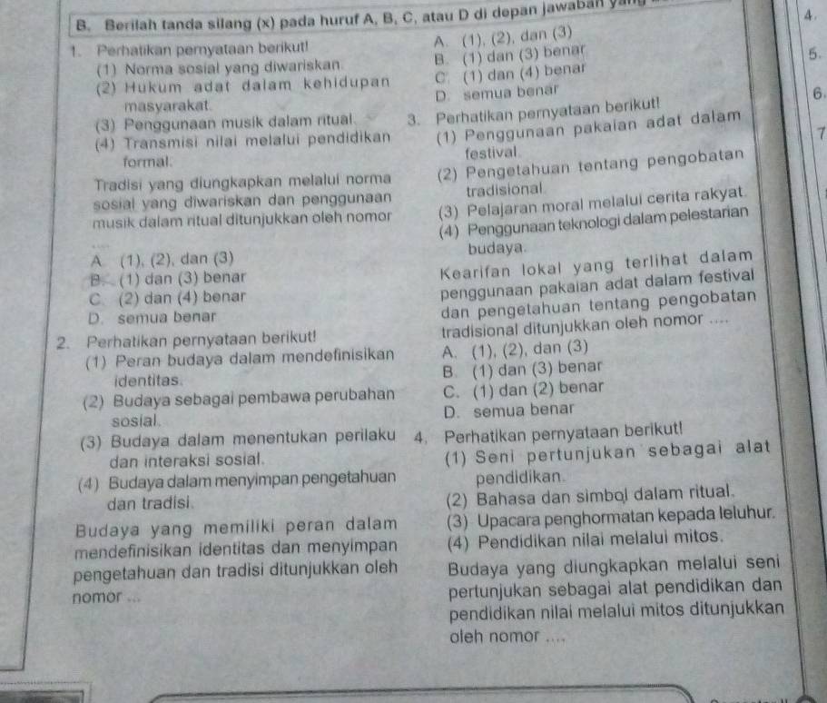 Berilah tanda silang (x) pada huruf A, B. C, atau D di depan jawaban ya
A .
1. Perhatikan pernyataan berikut!
A. (1), (2), dan (3)
(1) Norma sosial yang diwariskan. B. (1) dan (3) benar
5.
(2) Hukum adat dalam kehidupan C (1) dan (4) benar
masyarakat. D. semua benar
6.
(3) Penggunaan musik dalam ritual.
(4) Transmisi nilai melalui pendidikan 3. Perhatikan pernyataan berikut!
(1) Penggunaan pakaian adat dalam
festival 7
formal.
Tradisi yang diungkapkan melalui norma (2) Pengetahuan tentang pengobatan
sosial yang diwariskan dan penggunaan tradisional
musik dalam ritual ditunjukkan oleh nomor (3) Pelajaran moral melalui cerita rakyat.
(4) Penggunaan teknologi dalam pelestarian
A. (1), (2), dan (3) budaya.
B. (1) dan (3) benar
Kearifan lokal yang terlihat dalam
C. (2) dan (4) benar
penggunaan pakaian adat dalam festival
D. semua benar
dan pengetahuan tentang pengobatan
2. Perhatikan pernyataan berikut! tradisional ditunjukkan oleh nomor ....
(1) Peran budaya dalam mendefinisikan A. (1), (2), dan (3)
identitas. B. (1) dan (3) benar
(2) Budaya sebagai pembawa perubahan C. (1) dan (2) benar
sosial. D. semua benar
(3) Budaya dalam menentukan perilaku 4. Perhatikan pernyataan berikut!
dan interaksi sosial.
(1) Seni pertunjukan sebagai alat
(4) Budaya dalam menyimpan pengetahuan pendidikan.
dan tradisi.
(2) Bahasa dan simbol dalam ritual.
Budaya yang memiliki peran dalam (3) Upacara penghormatan kepada leluhur.
mendefinisikan identitas dan menyimpan (4) Pendidikan nilai melalui mitos.
pengetahuan dan tradisi ditunjukkan oleh Budaya yang diungkapkan melalui seni
nomor ... pertunjukan sebagai alat pendidikan dan
pendidikan nilai melalui mitos ditunjukkan
aleh nomor ....