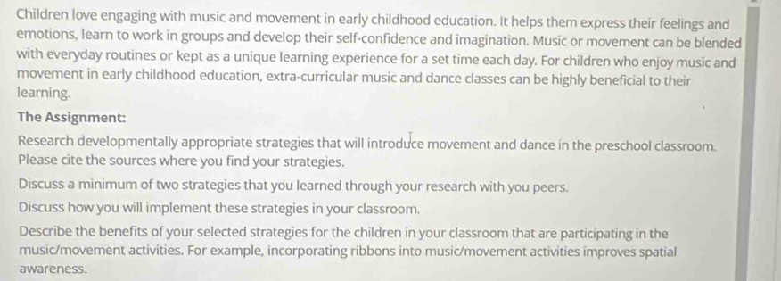 Children love engaging with music and movement in early childhood education. It helps them express their feelings and 
emotions, learn to work in groups and develop their self-confidence and imagination. Music or movement can be blended 
with everyday routines or kept as a unique learning experience for a set time each day. For children who enjoy music and 
movement in early childhood education, extra-curricular music and dance classes can be highly beneficial to their 
learning. 
The Assignment: 
Research developmentally appropriate strategies that will introduce movement and dance in the preschool classroom. 
Please cite the sources where you find your strategies. 
Discuss a minimum of two strategies that you learned through your research with you peers. 
Discuss how you will implement these strategies in your classroom. 
Describe the benefits of your selected strategies for the children in your classroom that are participating in the 
music/movement activities. For example, incorporating ribbons into music/movement activities improves spatial 
awareness.