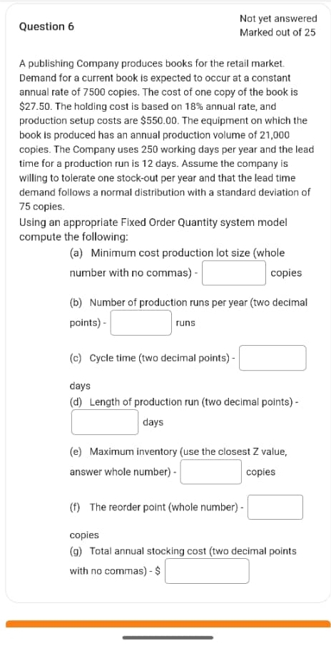 Not yet answered 
Question 6 Marked out of 25 
A publishing Company produces books for the retail market. 
Demand for a current book is expected to occur at a constant 
annual rate of 7500 copies. The cost of one copy of the book is
$27.50. The holding cost is based on 18% annual rate, and 
production setup costs are $550.00. The equipment on which the 
book is produced has an annual production volume of 21,000
copies. The Company uses 250 working days per year and the lead 
time for a production run is 12 days. Assume the company is 
willing to tolerate one stock-out per year and that the lead time 
demand follows a normal distribution with a standard deviation of
75 copies. 
Using an appropriate Fixed Order Quantity system model 
compute the following: 
(a) Minimum cost production lot size (whole 
number with no commas) - □ copies 
(b) Number of production runs per year (two decimal 
□  
points) - □ runs 
(c) Cycle time (two decimal points) - □
days
(d) Length of production run (two decimal points) -
□ days
(e) Maximum inventory (use the closest Z value, 
answer whole number) - □ copies 
(f) The reorder point (whole number) - □ 
copies 
(g) Total annual stocking cost (two decimal points 
with no commas) - $ □