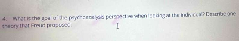 What is the goal of the psychoanalysis perspective when looking at the individual? Describe one 
theory that Freud proposed.