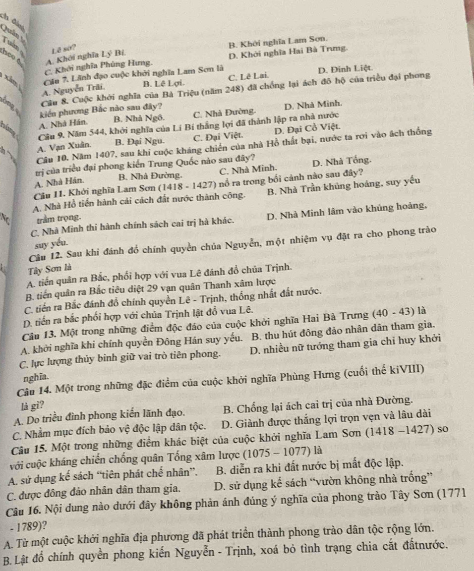 ch đán Quân  Tuần
heo 4 A. Khởi nghĩa Ly^3 Bỉ. B. Khởi nghĩa Lam Sơn.
Lê so?
C. Khởi nghĩa Phùng Hưng. D. Khởi nghĩa Hai Bà Trưng,
xâm 
Cầu 7. Lãnh đạo cuộc khởi nghĩa Lam Sơn là
A. Nguyễn Trãi, B. Lê Lợi. C. Lê Lai. D. Đinh Liệt.
Cầu 8. Cuộc khởi nghĩa của Bà Triệu (năm 248) đã chống lại ách đô hộ của triều đại phong
ônge
kiến phương Bắc nào sau đây?
A. Nhà Hán. B. Nhà Ngô. C. Nhà Đường. D. Nhà Minh.
núng
Câu 9. Năm 544, khởi nghĩa của Lí Bí thắng lợi đã thành lập ra nhà nước
h A. Vạn Xuân. B. Đại Ngu. C. Đại Việt. D. Đại Cổ Việt.
Câu 10. Năm 1407, sau khi cuộc kháng chiến của nhà Hồ thất bại, nước ta rợi vào ách thống
trị của triều đại phong kiến Trung Quốc nào sau đây?
A. Nhà Hán. B. Nhà Đường. C. Nhà Minh. D. Nhà Tổng.
Câu 11. Khởi nghĩa Lam Sơn (1418 - 1427) nổ ra trong bối cảnh nào sau đây?
A. Nhà Hồ tiến hành cải cách đất nước thành công. B. Nhà Trần khủng hoáng, suy yếu
No trầm trọng.
C. Nhà Minh thi hành chính sách cai trị hà khác. D. Nhà Minh lâm vào khủng hoảng,
suy yếu.
Câu 12. Sau khi đánh đồ chính quyền chúa Nguyễn, một nhiệm vụ đặt ra cho phong trào
Tây Sơn là
A. tiến quân ra Bắc, phối hợp với vua Lê đánh đồ chủa Trịnh.
B. tiến quân ra Bắc tiêu diệt 29 vạn quân Thanh xâm lược
C. tiến ra Bắc đánh đồ chính quyền Lê - Trịnh, thống nhất đất nước.
D. tiến ra bắc phối hợp với chúa Trịnh lật đồ vua Lê.
Câu 13. Một trong những điểm độc đáo của cuộc khởi nghĩa Hai Bà Trưng (40 - 43) là
A. khởi nghĩa khi chính quyền Đông Hán suy yếu. B. thu hút đông đảo nhân dân tham gia.
C. lực lượng thủy binh giữ vai trò tiên phong. D. nhiều nữ tướng tham gia chỉ huy khởi
nghĩa.
Câu 14. Một trong những đặc điểm của cuộc khởi nghĩa Phùng Hưng (cuối thế kiVIII)
là gì?
A. Do triều đình phong kiến lãnh đạo. B. Chống lại ách cai trị của nhà Đường.
C. Nhằm mục đích bảo vệ độc lập dân tộc. D. Giành được thắng lợi trọn vẹn và lâu dài
Câu 15. Một trong những điểm khác biệt của cuộc khởi nghĩa Lam Sơn (1418 -1427) so
với cuộc kháng chiến chống quân Tống xâm lược (1075 - 1077) là
A. sử dụng kế sách “tiên phát chế nhân”. B. diễn ra khi đất nước bị mất độc lập.
C. được đông đảo nhân dân tham gia. D. sử dụng kế sách “vườn không nhà trống”
Câu 16. Nội dung nào dưới đây không phản ánh đúng ý nghĩa của phong trào Tây Sơn (1771
- 1789)?
A. Từ một cuộc khởi nghĩa địa phương đã phát triển thành phong trào dân tộc rộng lớn.
B. Lật đổ chính quyền phong kiến Nguyễn - Trịnh, xoá bỏ tình trạng chia cắt đấtnước.