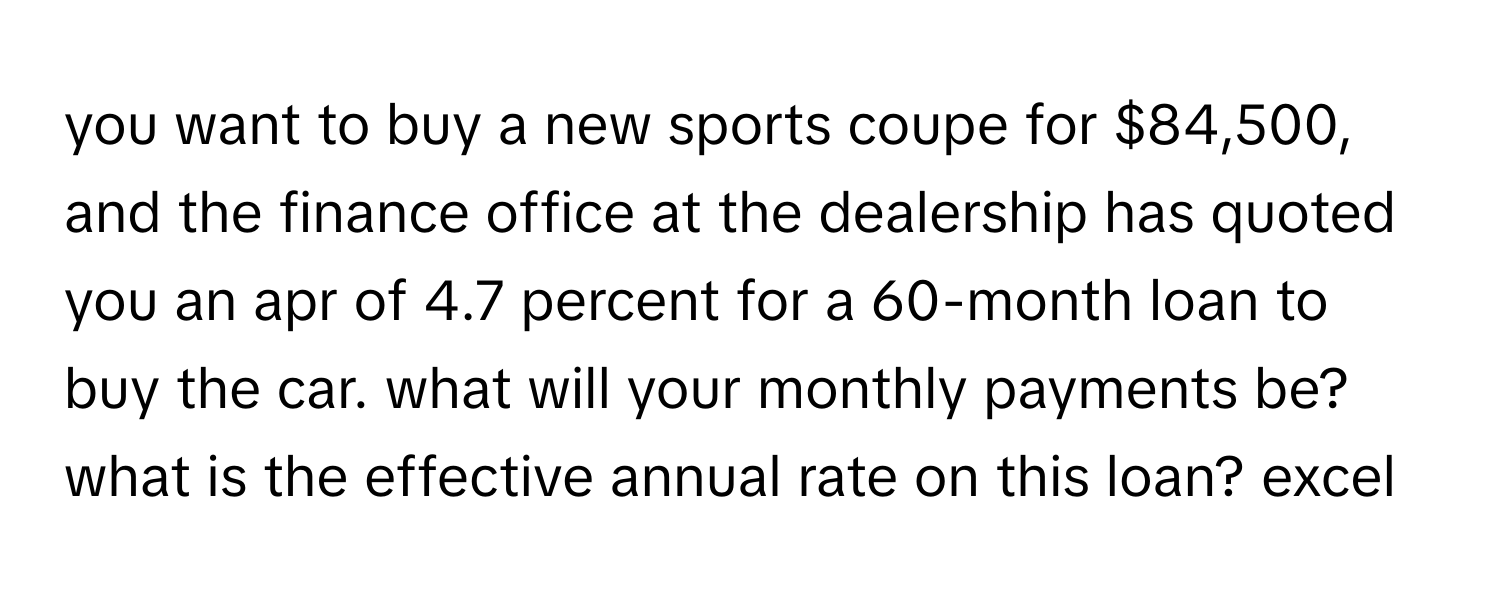 you want to buy a new sports coupe for $84,500, and the finance office at the dealership has quoted you an apr of 4.7 percent for a 60-month loan to buy the car. what will your monthly payments be? what is the effective annual rate on this loan? excel