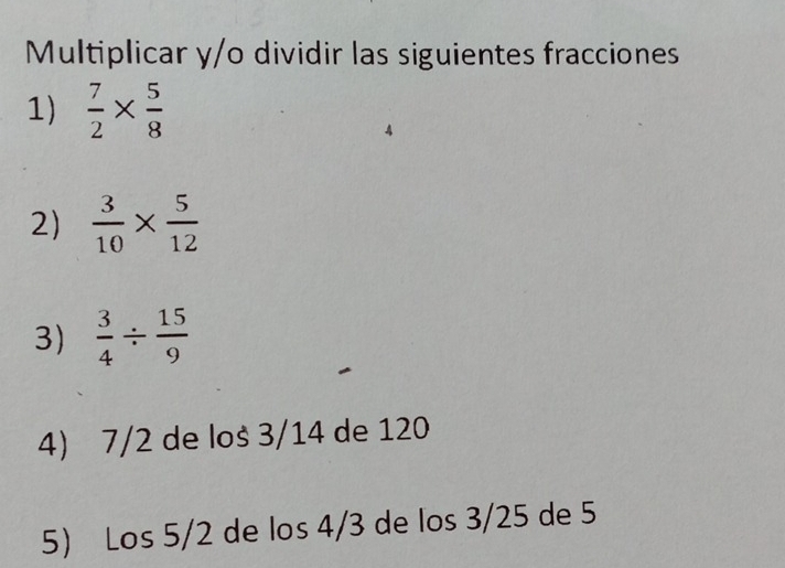 Multiplicar y/o dividir las siguientes fracciones 
1)  7/2 *  5/8 
2)  3/10 *  5/12 
3)  3/4 /  15/9 
4) 7/2 de loš 3/14 de 120
5 Los 5/2 de los 4/3 de los 3/25 de 5