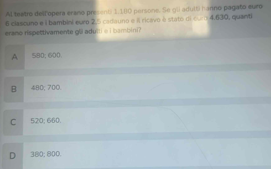 Al teatro dell'opera erano presenti 1,180 persone. Se gli adulti hanno pagato euro
6 ciascuno e i bambini euro 2,5 cadauno e il ricavo è stato di euro 4.630, quanti
erano rispettivamente gli adulti e i bambini?
A 580; 600.
B 480; 700.
C 520; 660.
D 380; 800.