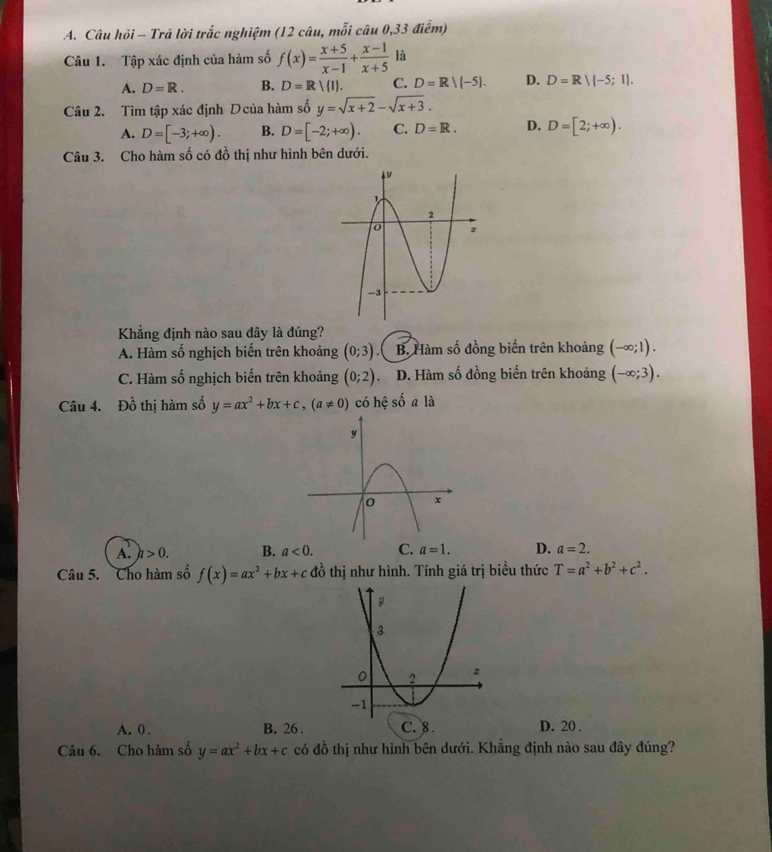 Câu hồi - Trả lời trắc nghiệm (12 câu, mỗi câu 0,33 điểm)
Câu 1. Tập xác định của hàm số f(x)= (x+5)/x-1 + (x-1)/x+5  là
A. D=R. B. D=R 1. C. D=R/(-5). D. D=Rvee (-5;1). 
Câu 2. Tìm tập xác định Dcủa hàm số y=sqrt(x+2)-sqrt(x+3).
A. D=[-3;+∈fty ). B. D=[-2;+∈fty ). C. D=R. D. D=[2;+∈fty ). 
Câu 3. Cho hàm số có đồ thị như hình bên dưới.
Khẳng định nào sau đây là đúng?
A. Hàm số nghịch biến trên khoảng (0;3) B. Hàm số đồng biến trên khoảng (-∈fty ;1).
C. Hàm số nghịch biến trên khoảng (0;2). D. Hàm số đồng biến trên khoảng (-∈fty ;3). 
Câu 4. Đồ thị hàm số y=ax^2+bx+c, (a!= 0) có hệ số a là
A. h>0. B. a<0</tex>. C. a=1. D. a=2. 
Câu 5. Cho hàm số f(x)=ax^2+bx+c đồ thị như hình. Tính giá trị biểu thức T=a^2+b^2+c^2.
A. 0. B. 26. C. 8. D. 20.
Câu 6. Cho hàm số y=ax^2+bx+c có đồ thị như hình bên dưới. Khẳng định nào sau đây đúng?