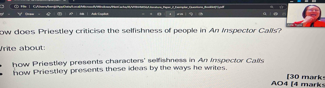 File C:/Users/benji/AppData/Local/Microsoft/Windows/INetCache/IE/VFBV4WS6/Literature_Paper_2_Exemplar_Questions_Booklet[1].pdf ☆ 
Draw Q T A° aあ Ask Copilot 4 of 26 CD 
++ 
ow does Priestley criticise the selfishness of people in An Inspector Calls? 
Vrite about: 
how Priestley presents characters' selfishness in An Inspector Calls 
how Priestley presents these ideas by the ways he writes. 
[30 marks 
AO4 [4 marks