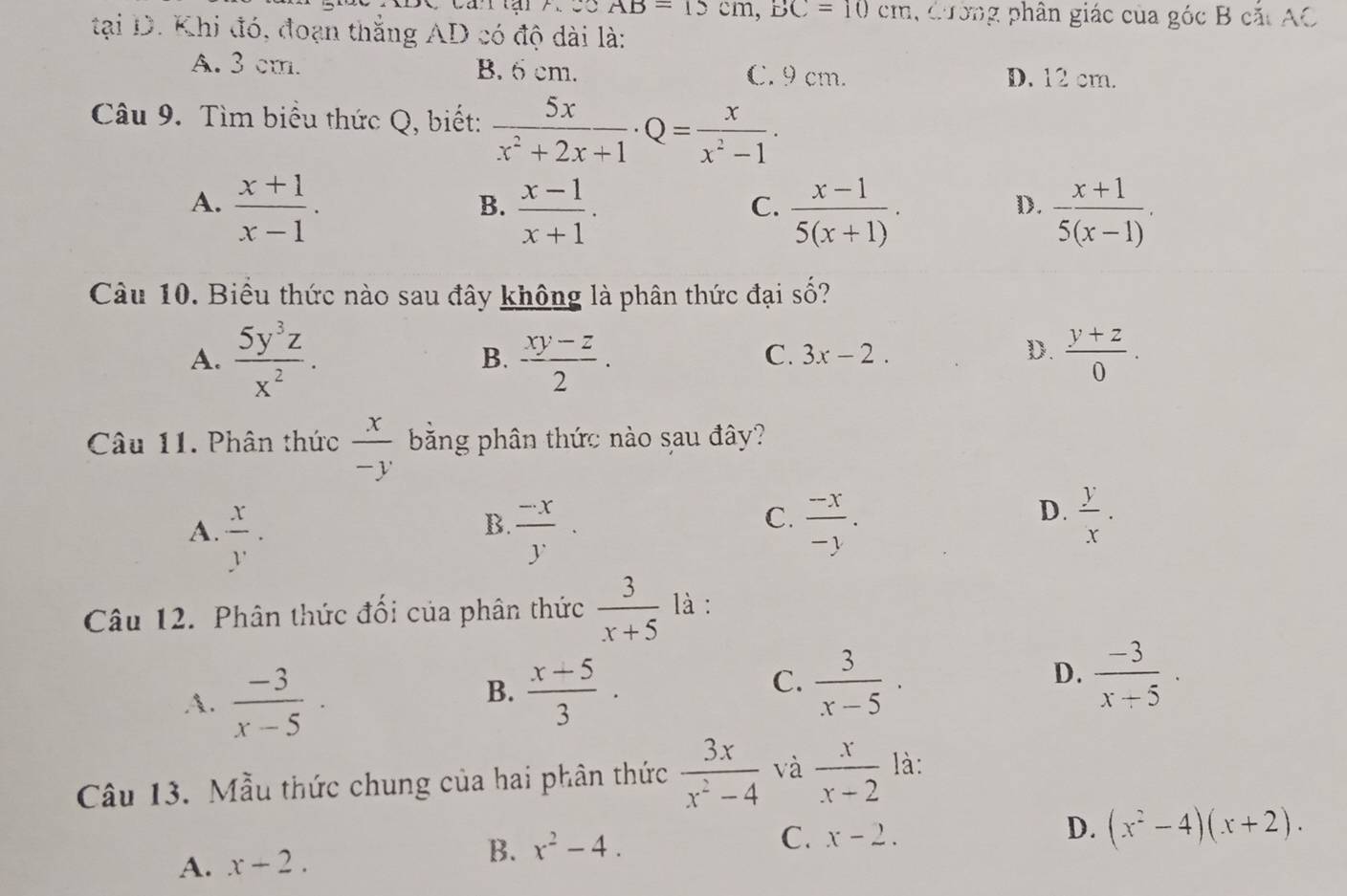 Ca tại 7.s5 AB=15cm,BC=10cm,omega z phân giác của góc B cắt AC
tại D. Khi đó, đoạn thắng AD có độ dài là:
A. 3 cm. B. 6 cm. C. 9 cm. D. 12 cm.
Câu 9. Tìm biểu thức Q, biết:  5x/x^2+2x+1 · Q= x/x^2-1 .
A.  (x+1)/x-1 .  (x-1)/x+1 .  (x-1)/5(x+1) .  (x+1)/5(x-1) .
B.
C.
D.
Câu 10. Biểu thức nào sau đây không là phân thức đại shat O
A.  5y^3z/x^2 .  (xy-z)/2 .  (y+z)/0 .
B.
C. 3x-2. D.
Câu 11. Phân thức  x/-y  băng phân thức nào sau đây?
A.  x/y .  (-x)/y .  (-x)/-y .
B.
C.
D.  y/x .
Câu 12. Phân thức đối của phân thức  3/x+5  là :
A.  (-3)/x-5 ·
C.
B.  (x+5)/3 .  3/x-5 ·
D.  (-3)/x+5 ·
Câu 13. Mẫu thức chung của hai phân thức  3x/x^2-4  và  x/x-2  là:
B. x^2-4.
A. x-2. C. x-2.
D. (x^2-4)(x+2).