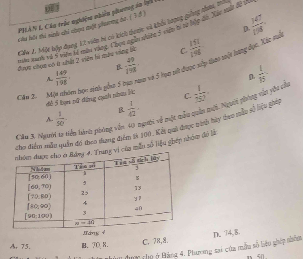 ĐE 1
PHÀN L Câu trắc nghiệm nhiều phương án lựi I
câu hỏi thí sinh chi chọn một phương án. ( 3 đ )
 147/198 ·
D.
Câu 1. Một hộp đụng 12 viên bí có kích thước và khối hượng giồng nhan, tra
xàu xanh và 5 viên bí màu vàng. Chọn ngẫu nhiên 5 viên bí từ hộp đó. Xác suất đề tr
l và 5 bạn nữ được xếp theo một hàng dọc. Xác suà
được chọn có ít nhất 2 viên bi màu vàng là:
 151/198 -
C.
 49/198 .
B.
A.  149/198 .
D.
để 5 bạn nữ đứng cạnh nhau là:  1/35 .
Câu 2. Một nhóm học sinh gồm 5 b
 1/252 .
C.
xười về một mẫu quân mới. Người phóng vấn yêu cầi
B.  1/42 .
A.  1/50 .
cho điểm mẫu quần đó theo thang điểm là 100. Kết quả được trình bảy theo mẫu số liệu ghệp
Câu 3. Người ta tiến hành phòng vấn
của mẫu số liệu ghép nhóm đó là:
Bả
D. 74,8.
A. 75. B. 70, 8. C. 78,8.
t   n được cho ở Bảng 4. Phương sai của mẫu số liệu ghép nhóm
n 50