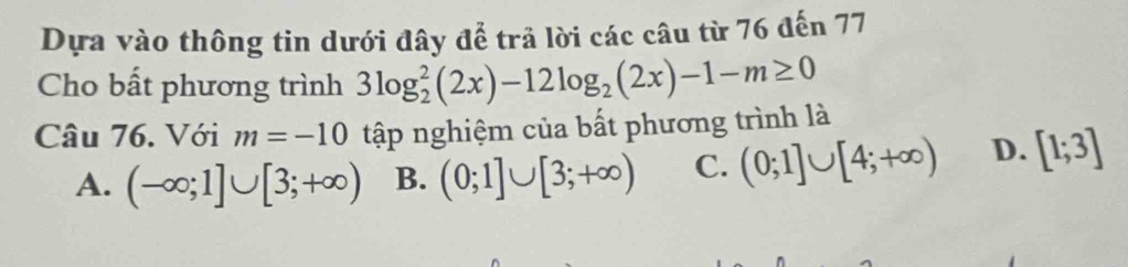 Dựa vào thông tin dưới đây để trả lời các câu từ 76 đến 77
Cho bất phương trình 3log _2^(2(2x)-12log _2)(2x)-1-m≥ 0
Câu 76. Với m=-10 tập nghiệm của bất phương trình là
A. (-∈fty ;1]∪ [3;+∈fty ) B. (0;1]∪ [3;+∈fty ) C. (0;1]∪ [4;+∈fty ) D. [1;3]