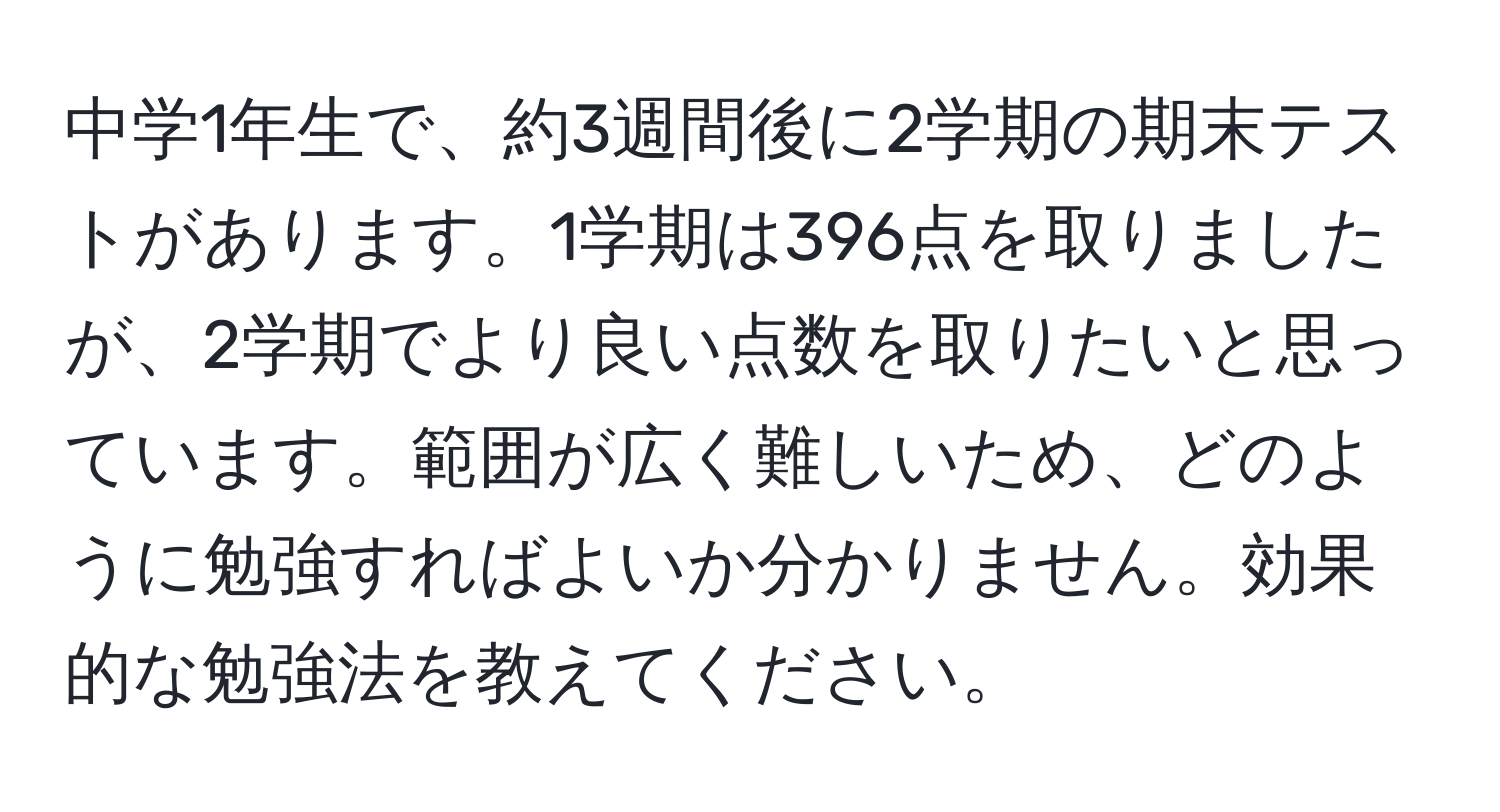 中学1年生で、約3週間後に2学期の期末テストがあります。1学期は396点を取りましたが、2学期でより良い点数を取りたいと思っています。範囲が広く難しいため、どのように勉強すればよいか分かりません。効果的な勉強法を教えてください。