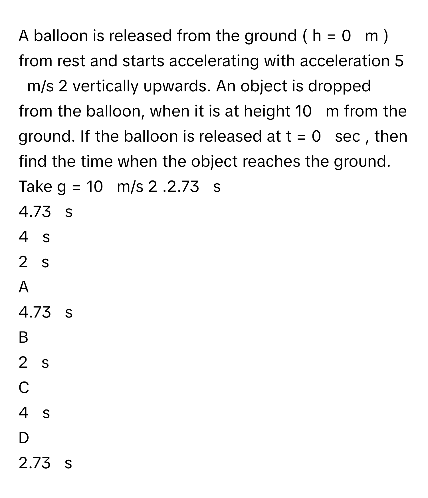 A balloon is released from the ground (  h  =  0     m  )      from rest and starts accelerating with acceleration 5     m/s   2        vertically upwards. An object is dropped from the balloon, when it is at height 10     m      from the ground. If the balloon is released at t  =  0     sec     , then find the time when the object reaches the ground. Take g  =  10     m/s   2       .2.73     s     
4.73     s     
4     s     
2     s     

A  
4.73     s      


B  
2     s      


C  
4     s      


D  
2.73     s