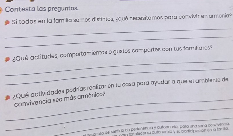 Contesta las preguntas.
Si todos en la familia somos distintos, ¿qué necesitamos para convivir en armonía?
_
_
_
¿Qué actitudes, comportamientos o gustos compartes con tus familiares?
_
¿Qué actividades podrías realizar en tu casa para ayudar a que el ambiente de
_
_convivencia sea más armónico?
_
adesarrollo del sentido de pertenencia y autonomía, para una sana convivencia.
para fortalecer su autonomía y su participación en la familia.