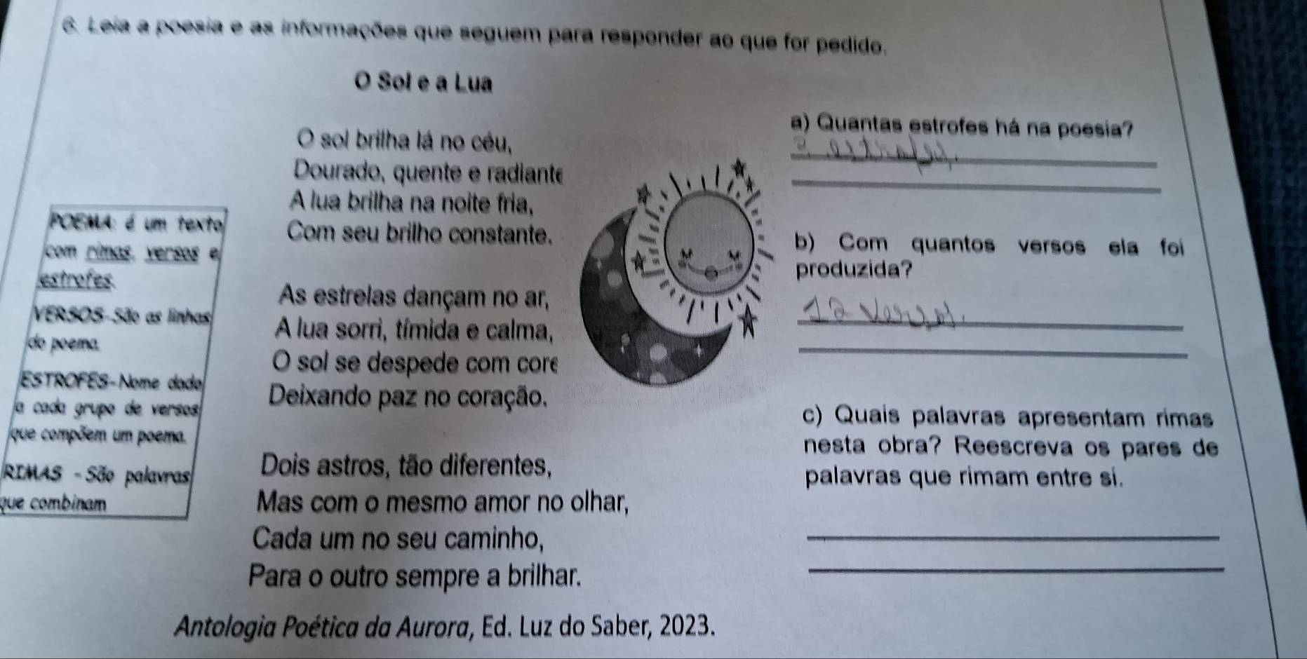 Leia a poesia e as informações que seguem para responder ao que for pedido. 
O Sol e a Lua 
a) Quantas estrofes há na poesia? 
_ 
O sol brilha lá no céu, 
Dourado, quente e radianté_ 
A lua brilha na noite fria, 
POEMA: é um texto Com seu brilho constante. b) Com quantos versos ela foi 
com rimas, versos 
estrofes 
produzida? 
As estrelas dançam no ar, 
VERSOS-São as linhas A lua sorri, tímida e calma,_ 
do poema 
O sol se despede com core 
_ 
ESTROFES-Nome dado 
a cada grupo de versos Deixando paz no coração. 
c) Quais palavras apresentam rima 
que compõem um poema. nesta obra? Reescreva os pares de 
RIMAS - São palavras Dois astros, tão diferentes, palavras que rimam entre si. 
que combinam Mas com o mesmo amor no olhar, 
Cada um no seu caminho, 
_ 
Para o outro sempre a brilhar._ 
Antologia Poética da Aurora, Ed. Luz do Saber, 2023.