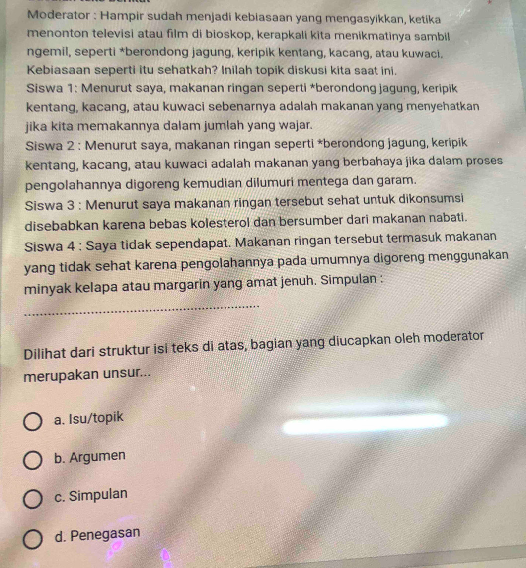 Moderator : Hampir sudah menjadi kebiasaan yang mengasyikkan, ketika
menonton televisi atau film di bioskop, kerapkali kita menikmatinya sambil
ngemil, seperti *berondong jagung, keripik kentang, kacang, atau kuwaci.
Kebiasaan seperti itu sehatkah? Inilah topik diskusi kita saat ini.
Siswa 1: Menurut saya, makanan ringan seperti *berondong jagung, keripik
kentang, kacang, atau kuwaci sebenarnya adalah makanan yang menyehatkan
jika kita memakannya dalam jumlah yang wajar.
Siswa 2 : Menurut saya, makanan ringan seperti *berondong jagung, keripik
kentang, kacang, atau kuwaci adalah makanan yang berbahaya jika dalam proses
pengolahannya digoreng kemudian dilumuri mentega dan garam.
Siswa 3 : Menurut saya makanan ringan tersebut sehat untuk dikonsumsi
disebabkan karena bebas kolesterol dan bersumber dari makanan nabati.
Siswa 4 : Saya tidak sependapat. Makanan ringan tersebut termasuk makanan
yang tidak sehat karena pengolahannya pada umumnya digoreng menggunakan
minyak kelapa atau margarin yang amat jenuh. Simpulan :
_
Dilihat dari struktur isi teks di atas, bagian yang diucapkan oleh moderator
merupakan unsur...
a. Isu/topik
b. Argumen
c. Simpulan
d. Penegasan