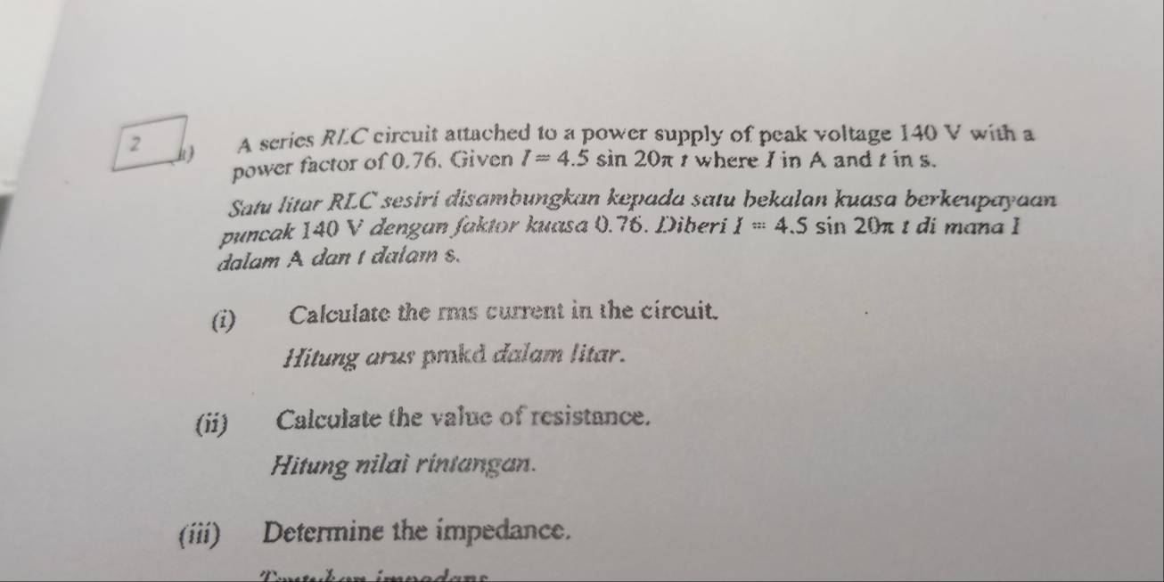 A scries RLC circuit attached to a power supply of peak voltage 140 V with a 
power factor of 0.76. Given I=4.5 sin 20π t where I in A and t in s. 
Satu litar RLC sesiri disambungkan kepada satu bekalan kuasa berkeupayaan 
puncak 140 V dengan faktor kuasa 0.76. Diberi I=4.5sin 20π t di mana I 
dalam A dan 1 dalam s. 
(i) Calculate the rms current in the circuit. 
Hitung arus prkd dalam litar. 
(ii) Calculate the value of resistance. 
Hitung nilai rintangan. 
(iii) Determine the impedance.