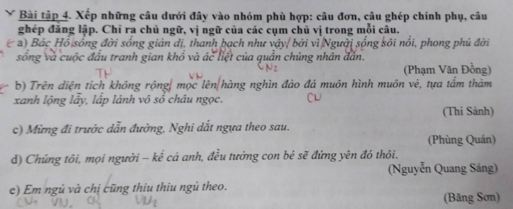 Bài tập 4. Xếp những câu dưới đây vào nhóm phù hợp: câu đơn, câu ghép chính phụ, câu 
ghép đăng lập. Chỉ ra chủ ngữ, vị ngữ của các cụm chủ vị trong mỗi câu. 
a) Bác Hồ sống đời sống giản dị, thanh bạch như vậy, bởi vì Người sống sôi nổi, phong phú đời 
sống và cuộc đấu tranh gian khổ và ác liệt của quần chúng nhân dẫn. 
(Phạm Văn Đồng) 
b) Trên diện tích không rộng, mọc lên hàng nghìn đảo đá muôn hình muôn vẻ, tựa tấm thảm 
xanh lộng lấy, lấp lánh vô số châu ngọc. 
(Thi Sảnh) 
c) Mừng đi trước dẫn đường, Nghi dắt ngựa theo sau. 
(Phùng Quán) 
d) Chứng tôi, mọi người - kể cả anh, đều tưởng con bé sẽ đứng yên đó thôi. 
(Nguyễn Quang Sáng) 
e) Em ngủ và chị cũng thiu thiu ngủ theo. 
(Băng Sơn)