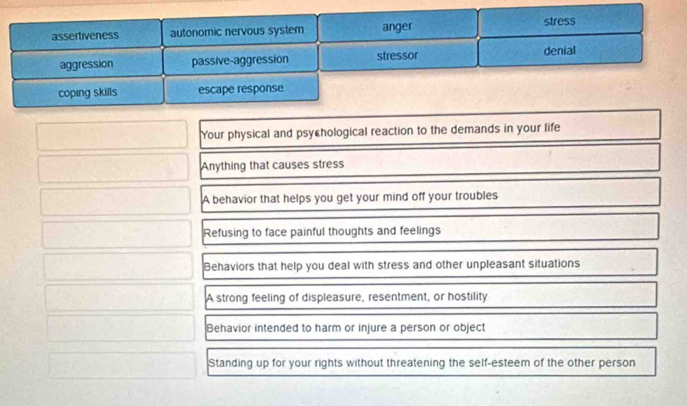 assertiveness autonomic nervous system anger stress
aggression passive-aggression stressor denial
coping skills escape response
Your physical and psychological reaction to the demands in your life
Anything that causes stress
A behavior that helps you get your mind off your troubles
Refusing to face painful thoughts and feelings
Behaviors that help you deal with stress and other unpleasant situations
A strong feeling of displeasure, resentment, or hostility
Behavior intended to harm or injure a person or object
Standing up for your rights without threatening the self-esteem of the other person